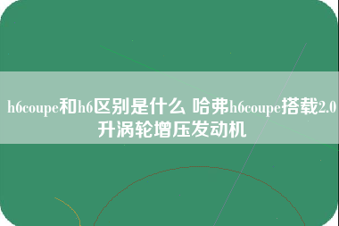 h6coupe和h6区别是什么 哈弗h6coupe搭载2.0升涡轮增压发动机