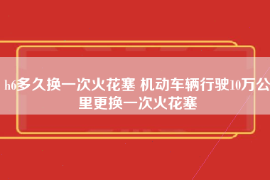 h6多久换一次火花塞 机动车辆行驶10万公里更换一次火花塞