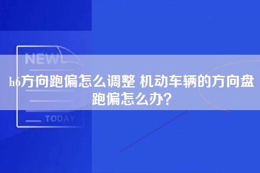 h6方向跑偏怎么调整 机动车辆的方向盘跑偏怎么办？