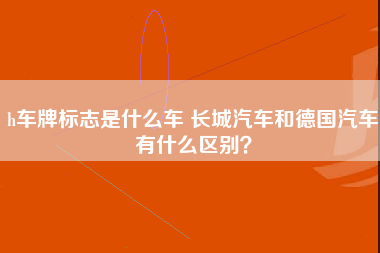 h车牌标志是什么车 长城汽车和德国汽车有什么区别？