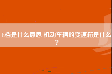 h档是什么意思 机动车辆的变速箱是什么？