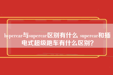 hypercar与supercar区别有什么 supercar和插电式超级跑车有什么区别？