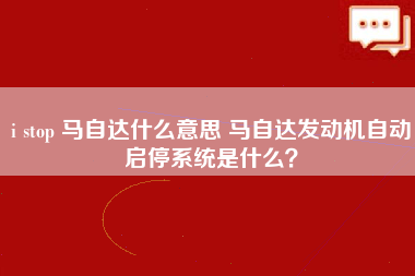 i stop 马自达什么意思 马自达发动机自动启停系统是什么？