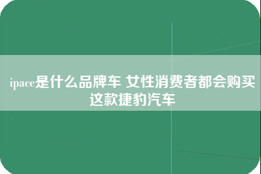 ipace是什么品牌车 女性消费者都会购买这款捷豹汽车