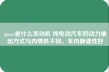 ipace是什么发动机 纯电动汽车的动力输出方式与内燃机不同，车内静谧性好