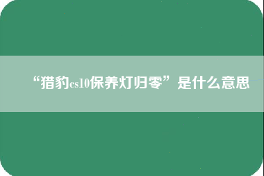 “猎豹cs10保养灯归零”是什么意思