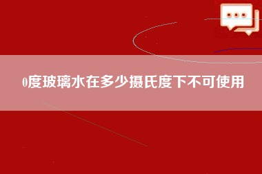 0度玻璃水在多少摄氏度下不可使用