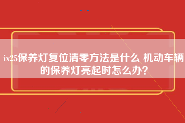 ix25保养灯复位清零方法是什么 机动车辆的保养灯亮起时怎么办？