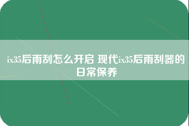 ix35后雨刮怎么开启 现代ix35后雨刮器的日常保养