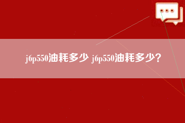 j6p550油耗多少 j6p550油耗多少？