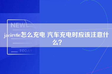 jaciev6e怎么充电 汽车充电时应该注意什么？