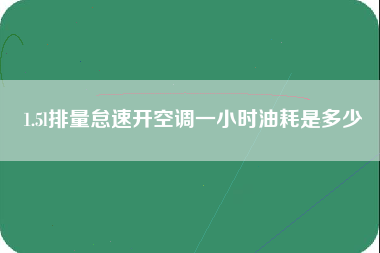 1.5l排量怠速开空调一小时油耗是多少