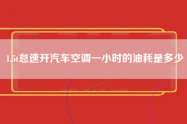 1.5t怠速开汽车空调一小时的油耗是多少