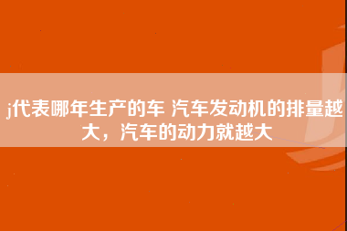 j代表哪年生产的车 汽车发动机的排量越大，汽车的动力就越大