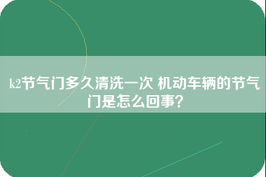 k2节气门多久清洗一次 机动车辆的节气门是怎么回事？