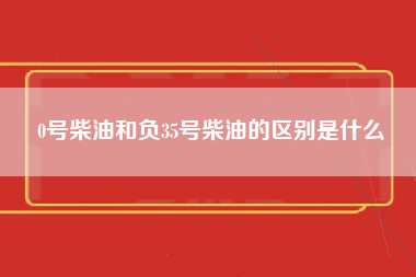 0号柴油和负35号柴油的区别是什么