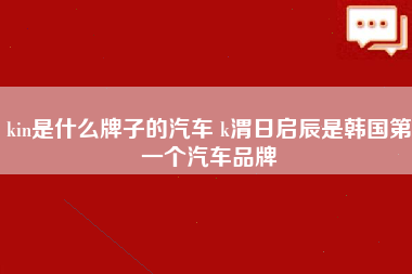 kin是什么牌子的汽车 k渭日启辰是韩国第一个汽车品牌