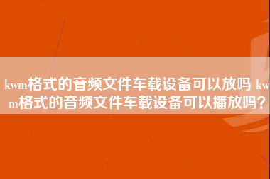 kwm格式的音频文件车载设备可以放吗 kwm格式的音频文件车载设备可以播放吗？