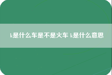 k是什么车是不是火车 k是什么意思