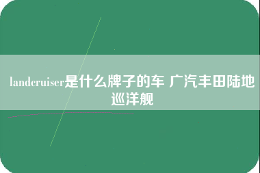 landcruiser是什么牌子的车 广汽丰田陆地巡洋舰