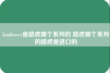 landrover是路虎哪个系列的 路虎哪个系列的路虎是进口的