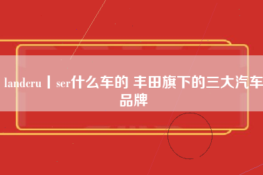 landcru丨ser什么车的 丰田旗下的三大汽车品牌