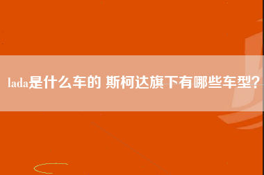 lada是什么车的 斯柯达旗下有哪些车型？