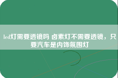 led灯需要透镜吗 卤素灯不需要透镜，只要汽车是内饰氛围灯