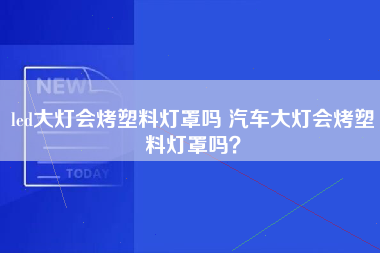 led大灯会烤塑料灯罩吗 汽车大灯会烤塑料灯罩吗？