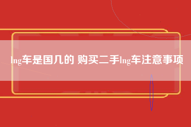 lng车是国几的 购买二手lng车注意事项