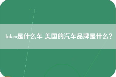 lnkco是什么车 美国的汽车品牌是什么？