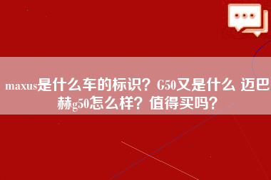 maxus是什么车的标识？G50又是什么 迈巴赫g50怎么样？值得买吗？