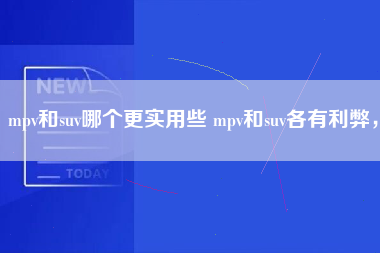 mpv和suv哪个更实用些 mpv和suv各有利弊，