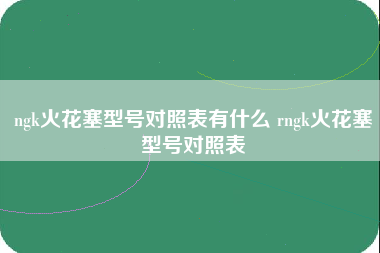 ngk火花塞型号对照表有什么 rngk火花塞型号对照表