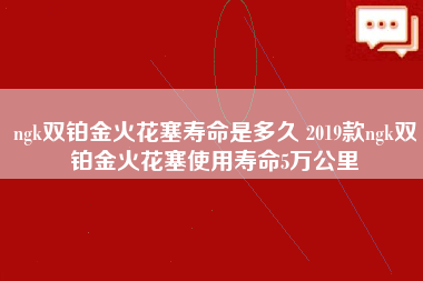 ngk双铂金火花塞寿命是多久 2019款ngk双铂金火花塞使用寿命5万公里