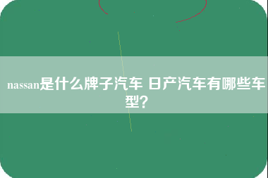 nassan是什么牌子汽车 日产汽车有哪些车型？