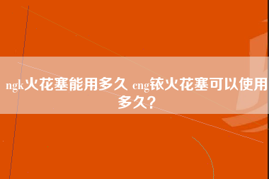 ngk火花塞能用多久 cng铱火花塞可以使用多久？