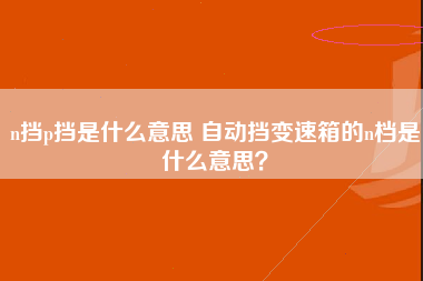 n挡p挡是什么意思 自动挡变速箱的n档是什么意思？