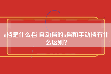 n档是什么档 自动挡的n挡和手动挡有什么区别？