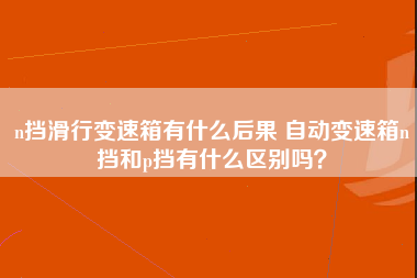 n挡滑行变速箱有什么后果 自动变速箱n挡和p挡有什么区别吗？