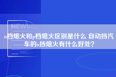 n档熄火和p档熄火区别是什么 自动挡汽车的n挡熄火有什么好处？