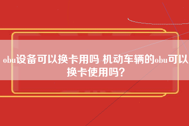 obu设备可以换卡用吗 机动车辆的obu可以换卡使用吗？