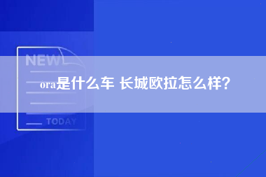 ora是什么车 长城欧拉怎么样？