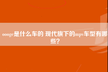 oooge是什么车的 现代旗下的mpv车型有哪些？