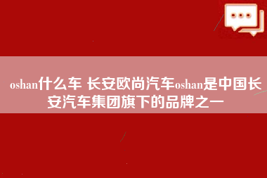 oshan什么车 长安欧尚汽车oshan是中国长安汽车集团旗下的品牌之一