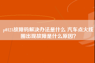 p0121故障码解决办法是什么 汽车点火线圈出现故障是什么原因？