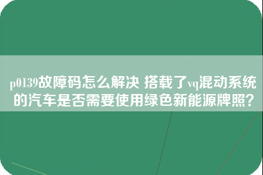 p0139故障码怎么解决 搭载了vq混动系统的汽车是否需要使用绿色新能源牌照？