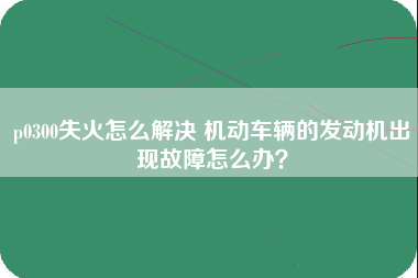 p0300失火怎么解决 机动车辆的发动机出现故障怎么办？