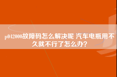 p042000故障码怎么解决呢 汽车电瓶用不久就不行了怎么办？