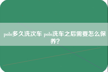 polo多久洗次车 polo洗车之后需要怎么保养？